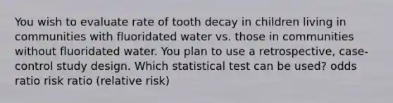 You wish to evaluate rate of tooth decay in children living in communities with fluoridated water vs. those in communities without fluoridated water. You plan to use a retrospective, case-control study design. Which statistical test can be used? odds ratio risk ratio (relative risk)