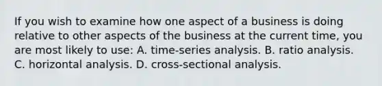 If you wish to examine how one aspect of a business is doing relative to other aspects of the business at the current time, you are most likely to use: A. time-series analysis. B. <a href='https://www.questionai.com/knowledge/kJSGp0yYmF-ratio-analysis' class='anchor-knowledge'>ratio analysis</a>. C. horizontal analysis. D. cross-sectional analysis.