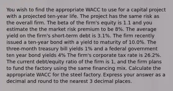 You wish to find the appropriate WACC to use for a capital project with a projected ten-year life. The project has the same risk as the overall firm. The beta of the firm's equity is 1.1 and you estimate the the market risk premium to be 8%. The average yield on the firm's short-term debt is 3.1%. The firm recently issued a ten-year bond with a yield to maturity of 10.0%. The three-month treasury bill yields 1% and a federal government ten year bond yields 4% The firm's corporate tax rate is 26.2%. The current debt/equity ratio of the firm is 1, and the firm plans to fund the factory using the same financing mix. Calculate the appropriate WACC for the steel factory. Express your answer as a decimal and round to the nearest 3 decimal places.