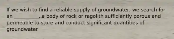 If we wish to find a reliable supply of groundwater, we search for an __________, a body of rock or regolith sufficiently porous and permeable to store and conduct significant quantities of groundwater.