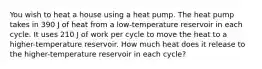 You wish to heat a house using a heat pump. The heat pump takes in 390 J of heat from a low-temperature reservoir in each cycle. It uses 210 J of work per cycle to move the heat to a higher-temperature reservoir. How much heat does it release to the higher-temperature reservoir in each cycle?