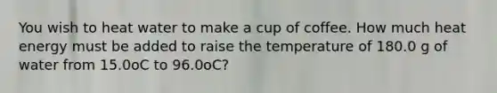 You wish to heat water to make a cup of coffee. How much heat energy must be added to raise the temperature of 180.0 g of water from 15.0oC to 96.0oC?