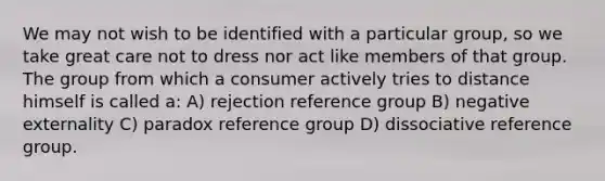 We may not wish to be identified with a particular group, so we take great care not to dress nor act like members of that group. The group from which a consumer actively tries to distance himself is called a: A) rejection reference group B) negative externality C) paradox reference group D) dissociative reference group.