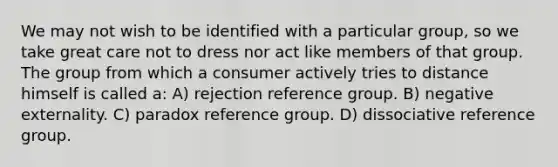 We may not wish to be identified with a particular group, so we take great care not to dress nor act like members of that group. The group from which a consumer actively tries to distance himself is called a: A) rejection reference group. B) negative externality. C) paradox reference group. D) dissociative reference group.