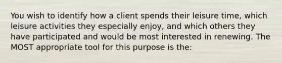 You wish to identify how a client spends their leisure time, which leisure activities they especially enjoy, and which others they have participated and would be most interested in renewing. The MOST appropriate tool for this purpose is the: