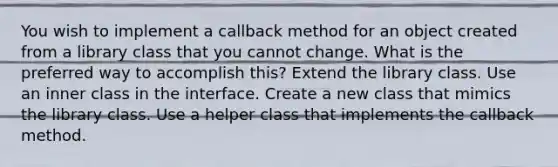 You wish to implement a callback method for an object created from a library class that you cannot change. What is the preferred way to accomplish this? Extend the library class. Use an inner class in the interface. Create a new class that mimics the library class. Use a helper class that implements the callback method.