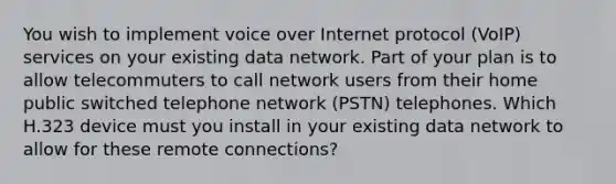 You wish to implement voice over Internet protocol (VoIP) services on your existing data network. Part of your plan is to allow telecommuters to call network users from their home public switched telephone network (PSTN) telephones. Which H.323 device must you install in your existing data network to allow for these remote connections?