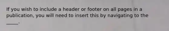 If you wish to include a header or footer on all pages in a publication, you will need to insert this by navigating to the _____.