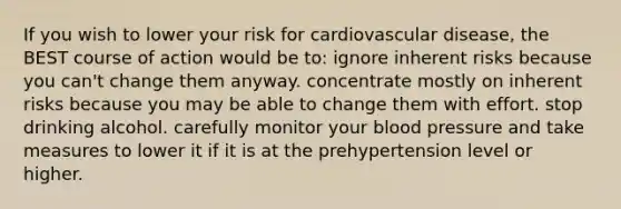 If you wish to lower your risk for cardiovascular disease, the BEST course of action would be to: ignore inherent risks because you can't change them anyway. concentrate mostly on inherent risks because you may be able to change them with effort. stop drinking alcohol. carefully monitor your blood pressure and take measures to lower it if it is at the prehypertension level or higher.