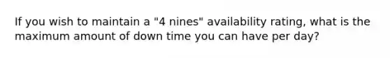 If you wish to maintain a "4 nines" availability rating, what is the maximum amount of down time you can have per day?