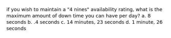 if you wish to maintain a "4 nines" availability rating, what is the maximum amount of down time you can have per day? a. 8 seconds b. .4 seconds c. 14 minutes, 23 seconds d. 1 minute, 26 seconds