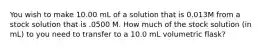 You wish to make 10.00 mL of a solution that is 0.013M from a stock solution that is .0500 M. How much of the stock solution (in mL) to you need to transfer to a 10.0 mL volumetric flask?