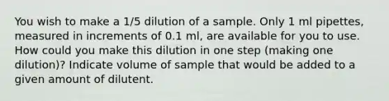 You wish to make a 1/5 dilution of a sample. Only 1 ml pipettes, measured in increments of 0.1 ml, are available for you to use. How could you make this dilution in one step (making one dilution)? Indicate volume of sample that would be added to a given amount of dilutent.