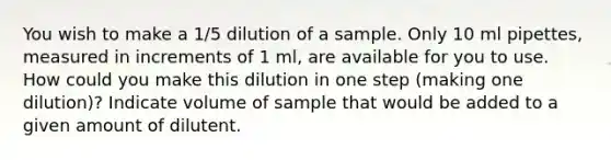 You wish to make a 1/5 dilution of a sample. Only 10 ml pipettes, measured in increments of 1 ml, are available for you to use. How could you make this dilution in one step (making one dilution)? Indicate volume of sample that would be added to a given amount of dilutent.