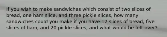 If you wish to make sandwiches which consist of two slices of bread, one ham slice, and three pickle slices, how many sandwiches could you make if you have 12 slices of bread, five slices of ham, and 20 pickle slices, and what would be left over?