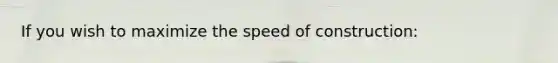 If you wish to maximize the speed of construction: