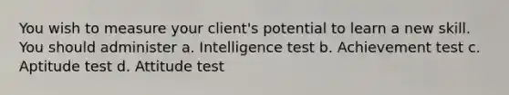 You wish to measure your client's potential to learn a new skill. You should administer a. Intelligence test b. Achievement test c. Aptitude test d. Attitude test