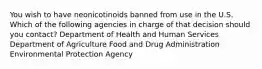 You wish to have neonicotinoids banned from use in the U.S. Which of the following agencies in charge of that decision should you contact? Department of Health and Human Services Department of Agriculture Food and Drug Administration Environmental Protection Agency