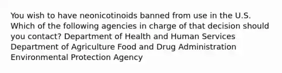 You wish to have neonicotinoids banned from use in the U.S. Which of the following agencies in charge of that decision should you contact? Department of Health and Human Services Department of Agriculture Food and Drug Administration Environmental Protection Agency