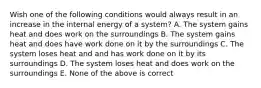 Wish one of the following conditions would always result in an increase in the internal energy of a system? A. The system gains heat and does work on the surroundings B. The system gains heat and does have work done on it by the surroundings C. The system loses heat and and has work done on it by its surroundings D. The system loses heat and does work on the surroundings E. None of the above is correct