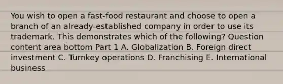 You wish to open a​ fast-food restaurant and choose to open a branch of an​ already-established company in order to use its trademark. This demonstrates which of the​ following? Question content area bottom Part 1 A. Globalization B. Foreign direct investment C. Turnkey operations D. Franchising E. International business