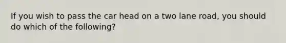 If you wish to pass the car head on a two lane road, you should do which of the following?