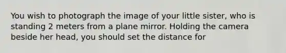 You wish to photograph the image of your little sister, who is standing 2 meters from a plane mirror. Holding the camera beside her head, you should set the distance for