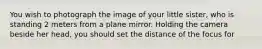 You wish to photograph the image of your little sister, who is standing 2 meters from a plane mirror. Holding the camera beside her head, you should set the distance of the focus for