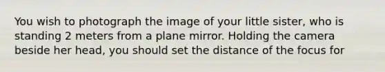 You wish to photograph the image of your little sister, who is standing 2 meters from a plane mirror. Holding the camera beside her head, you should set the distance of the focus for