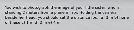 You wish to photograph the image of your little sister, who is standing 2 meters from a plane mirror. Holding the camera beside her head, you should set the distance for... a) 3 m b) none of these c) 1 m d) 2 m e) 4 m