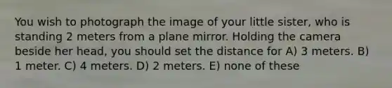 You wish to photograph the image of your little sister, who is standing 2 meters from a plane mirror. Holding the camera beside her head, you should set the distance for A) 3 meters. B) 1 meter. C) 4 meters. D) 2 meters. E) none of these