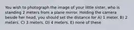 You wish to photograph the image of your little sister, who is standing 2 meters from a plane mirror. Holding the camera beside her head, you should set the distance for A) 1 meter. B) 2 meters. C) 3 meters. D) 4 meters. E) none of these