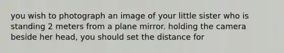 you wish to photograph an image of your little sister who is standing 2 meters from a plane mirror. holding the camera beside her head, you should set the distance for