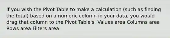 If you wish the Pivot Table to make a calculation (such as finding the total) based on a numeric column in your data, you would drag that column to the Pivot Table's: Values area Columns area Rows area Filters area