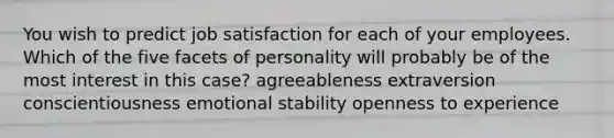 You wish to predict job satisfaction for each of your employees. Which of the five facets of personality will probably be of the most interest in this case? agreeableness extraversion conscientiousness emotional stability openness to experience