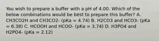 You wish to prepare a buffer with a pH of 4.00. Which of the below combinations would be best to prepare this buffer? A. CH3CO2H and CH3CO2- (pKa = 4.74) B. H2CO3 and HCO3- (pKa = 6.38) C. HCOOH and HCOO- (pKa = 3.74) D. H3PO4 and H2PO4- (pKa = 2.12)