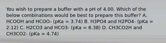 You wish to prepare a buffer with a pH of 4.00. Which of the below combinations would be best to prepare this buffer? A. HCOOH and HCOO- (pKa = 3.74) B. H3PO4 and H2PO4- (pKa = 2.12) C. H2CO3 and HCO3- (pKa = 6.38) D. CH3CO2H and CH3CO2- (pKa = 4.74)