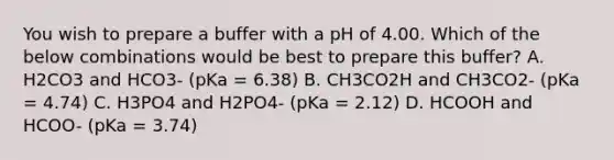 You wish to prepare a buffer with a pH of 4.00. Which of the below combinations would be best to prepare this buffer? A. H2CO3 and HCO3- (pKa = 6.38) B. CH3CO2H and CH3CO2- (pKa = 4.74) C. H3PO4 and H2PO4- (pKa = 2.12) D. HCOOH and HCOO- (pKa = 3.74)