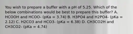 You wish to prepare a buffer with a pH of 5.25. Which of the below combinations would be best to prepare this buffer? A. HCOOH and HCOO- (pKa = 3.74) B. H3PO4 and H2PO4- (pKa = 2.12) C. H2CO3 and HCO3- (pKa = 6.38) D. CH3CO2H and CH3CO2- (pKa = 4.74)