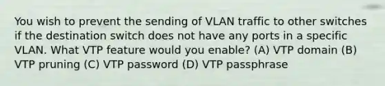 You wish to prevent the sending of VLAN traffic to other switches if the destination switch does not have any ports in a specific VLAN. What VTP feature would you enable? (A) VTP domain (B) VTP pruning (C) VTP password (D) VTP passphrase