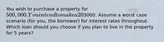 You wish to purchase a property for 500,000. You intend to make a 20% downpayment and you have the money to do so. You have two mortgage choices. You can finance the remaining 80% with a 30 year fixed rate mortgage at an interest rate of 3% with no closing costs (technically, the lender pays all closing costs at this rate). Alternatively, you can choose a 30 year, 5/1 ARM with an interest rate of 2%. The ARM has an annual cap of 2% and a lifetime cap of 5%. The ARM also has closing costs of3000. Assume a worst case scenario (for you, the borrower) for interest rates throughout. Which loan should you choose if you plan to live in the property for 5 years?