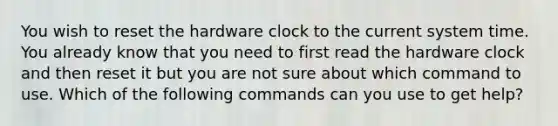 You wish to reset the hardware clock to the current system time. You already know that you need to first read the hardware clock and then reset it but you are not sure about which command to use. Which of the following commands can you use to get help?