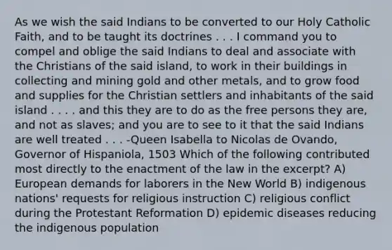 As we wish the said Indians to be converted to our Holy Catholic Faith, and to be taught its doctrines . . . I command you to compel and oblige the said Indians to deal and associate with the Christians of the said island, to work in their buildings in collecting and mining gold and other metals, and to grow food and supplies for the Christian settlers and inhabitants of the said island . . . . and this they are to do as the free persons they are, and not as slaves; and you are to see to it that the said Indians are well treated . . . -Queen Isabella to Nicolas de Ovando, Governor of Hispaniola, 1503 Which of the following contributed most directly to the enactment of the law in the excerpt? A) European demands for laborers in the New World B) indigenous nations' requests for religious instruction C) religious conflict during the Protestant Reformation D) epidemic diseases reducing the indigenous population