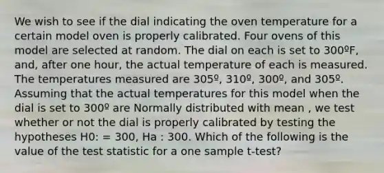 We wish to see if the dial indicating the oven temperature for a certain model oven is properly calibrated. Four ovens of this model are selected at random. The dial on each is set to 300ºF, and, after one hour, the actual temperature of each is measured. The temperatures measured are 305º, 310º, 300º, and 305º. Assuming that the actual temperatures for this model when the dial is set to 300º are Normally distributed with mean , we test whether or not the dial is properly calibrated by testing the hypotheses H0: = 300, Ha : 300. Which of the following is the value of <a href='https://www.questionai.com/knowledge/kzeQt8hpQB-the-test-statistic' class='anchor-knowledge'>the test statistic</a> for a one sample t-test?