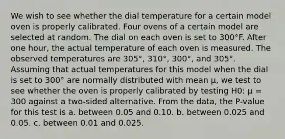 We wish to see whether the dial temperature for a certain model oven is properly calibrated. Four ovens of a certain model are selected at random. The dial on each oven is set to 300°F. After one hour, the actual temperature of each oven is measured. The observed temperatures are 305°, 310°, 300°, and 305°. Assuming that actual temperatures for this model when the dial is set to 300° are normally distributed with mean μ, we test to see whether the oven is properly calibrated by testing H0: μ = 300 against a two-sided alternative. From the data, the P-value for this test is a. between 0.05 and 0.10. b. between 0.025 and 0.05. c. between 0.01 and 0.025.