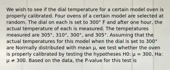 We wish to see if the dial temperature for a certain model oven is properly calibrated. Four ovens of a certain model are selected at random. The dial on each is set to 300° F and after one hour, the actual temperature of each is measured. The temperatures measured are 305°, 310°, 300°, and 305°. Assuming that the actual temperatures for this model when the dial is set to 300° are Normally distributed with mean µ, we test whether the oven is properly calibrated by testing the hypotheses H0: µ = 300, Ha: µ ≠ 300. Based on the data, the P-value for this test is