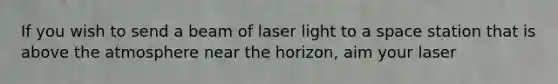 If you wish to send a beam of laser light to a space station that is above the atmosphere near the horizon, aim your laser