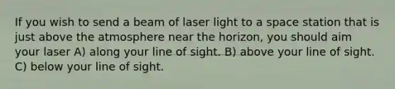 If you wish to send a beam of laser light to a space station that is just above the atmosphere near the horizon, you should aim your laser A) along your line of sight. B) above your line of sight. C) below your line of sight.