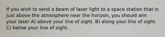 If you wish to send a beam of laser light to a space station that is just above the atmosphere near the horizon, you should aim your laser A) above your line of sight. B) along your line of sight. C) below your line of sight.