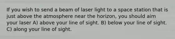 If you wish to send a beam of laser light to a space station that is just above the atmosphere near the horizon, you should aim your laser A) above your line of sight. B) below your line of sight. C) along your line of sight.